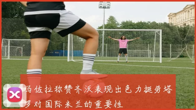 马佐拉称赞齐沃表现出色力挺劳塔罗对国际米兰的重要性