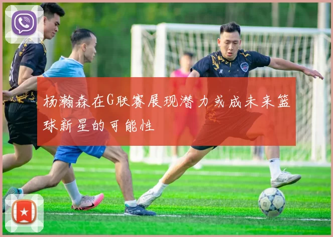 杨瀚森在G联赛展现潜力或成未来篮球新星的可能性