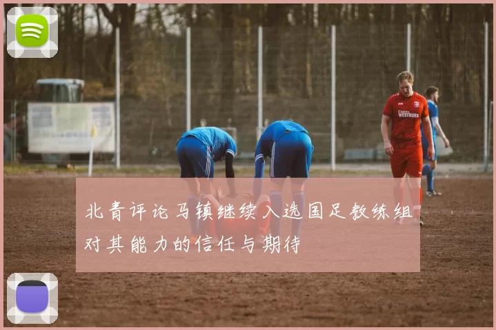 北青评论马镇继续入选国足教练组对其能力的信任与期待