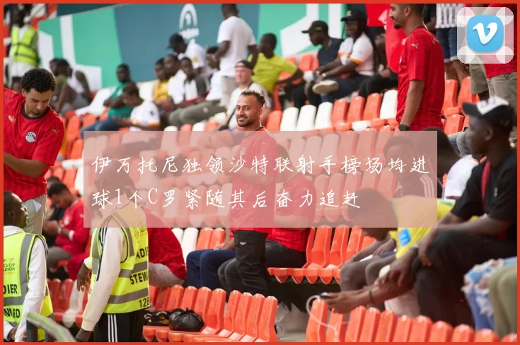 伊万托尼独领沙特联射手榜场均进球1个C罗紧随其后奋力追赶