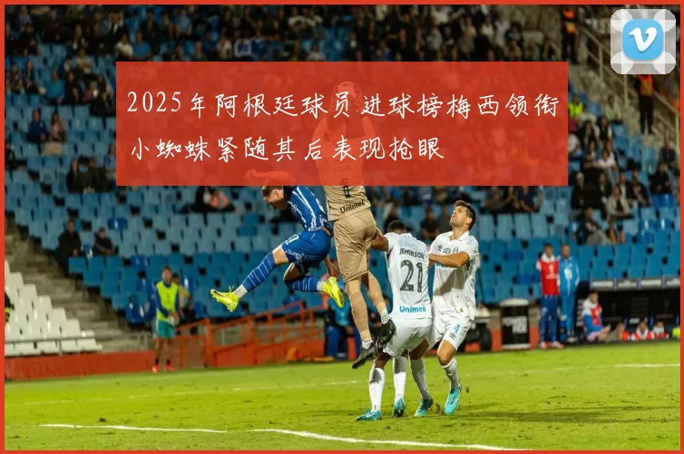 2025年阿根廷球员进球榜梅西领衔小蜘蛛紧随其后表现抢眼