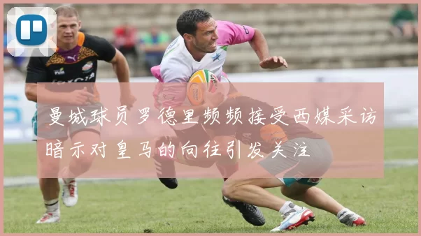 曼城球员罗德里频频接受西媒采访暗示对皇马的向往引发关注