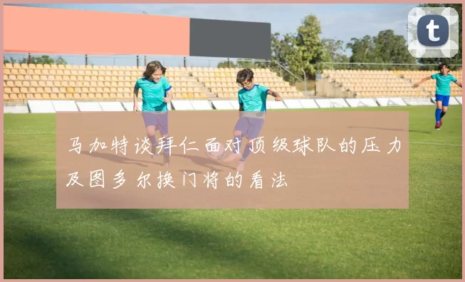 马加特谈拜仁面对顶级球队的压力及图多尔换门将的看法