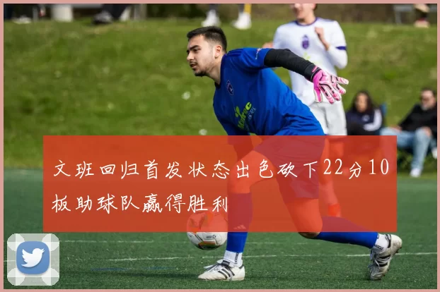 文班回归首发状态出色砍下22分10板助球队赢得胜利