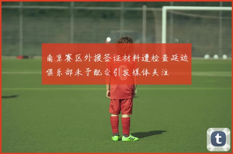 南京赛区外援签证材料遭检查延边俱乐部未予配合引发媒体关注