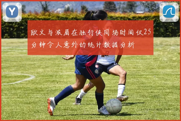 欧文与浓眉在独行侠同场时间仅25分钟令人意外的统计数据分析