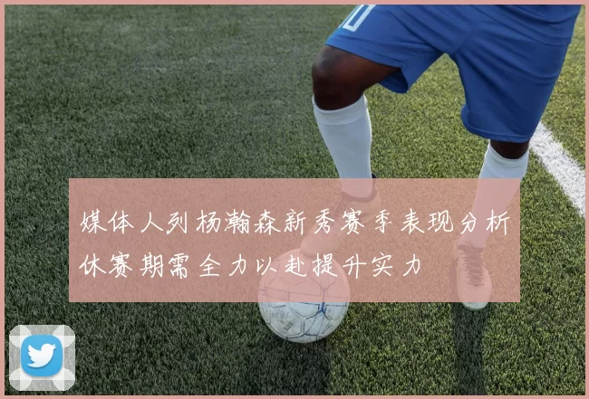 媒体人列杨瀚森新秀赛季表现分析休赛期需全力以赴提升实力