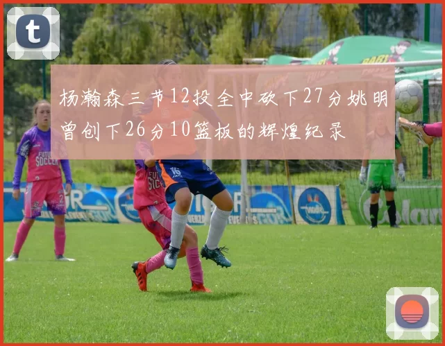 杨瀚森三节12投全中砍下27分姚明曾创下26分10篮板的辉煌纪录