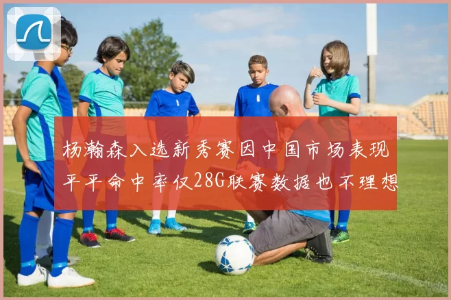 杨瀚森入选新秀赛因中国市场表现平平命中率仅28G联赛数据也不理想
