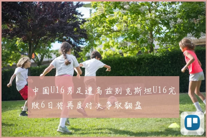 中国U16男足遭乌兹别克斯坦U16完败6日将再度对决争取翻盘