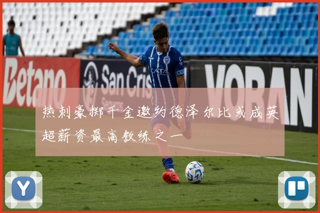 热刺豪掷千金邀约德泽尔比或成英超薪资最高教练之一